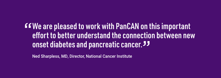 Quote from Director of the National Cancer Institute, Ned Sharpless. We are pleased to work with PanCAN on this important effort to better understand the connection between new onset diabetes and pancreatic cancer.