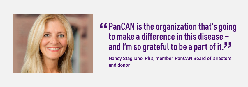 Quote from PanCAN Board of Directors member, Nancy Stagliano. PanCAN is the organization that's going to make a difference in this disease - and I'm so grateful to be a part of it.