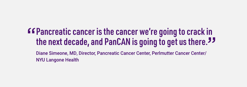 Quote from Diane Simeone, Director of the Pancreatic Cancer Center at NYU Langone Health. Pancreatic cancer is the disease we're going to crack in the next decade, and PanCAN is the organization that's going to make it happen.